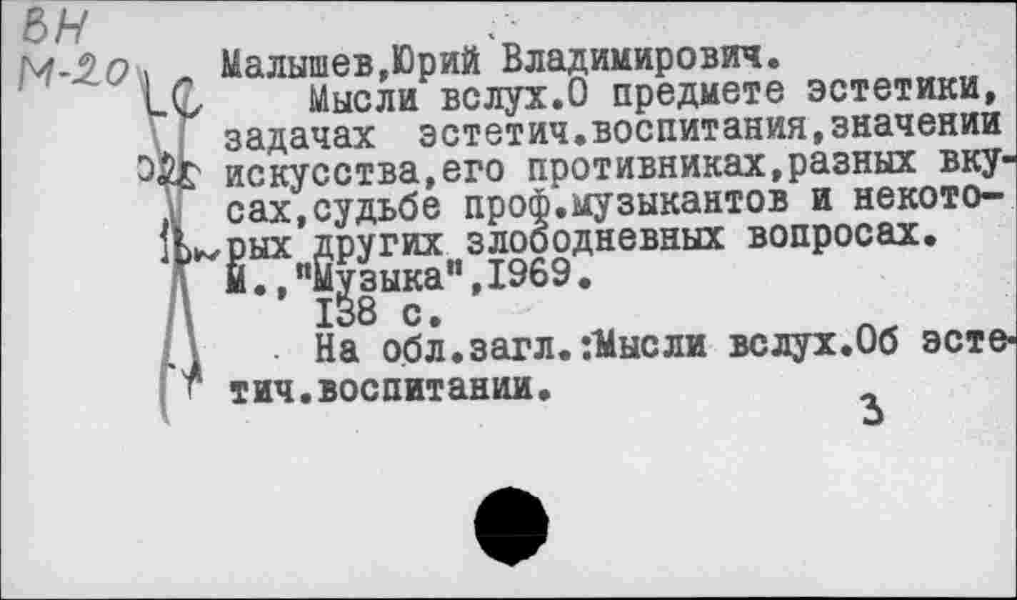 ﻿М'^0л	Малышев,Юрий Владимирович.
и С	Мысли вслух.О предмете эстетики,
задачах эстетич.воспитания,значении искусства,его противниках,разных вку-
I сах,судьбе проф.музыкантов и некото-!Ь^рых других злободневных вопросах.
й.,"Музыка",1969.
\	138 с.
\	• На обл.загл. :Мысли вслух.Об эсте-
тич.воспитании.	,